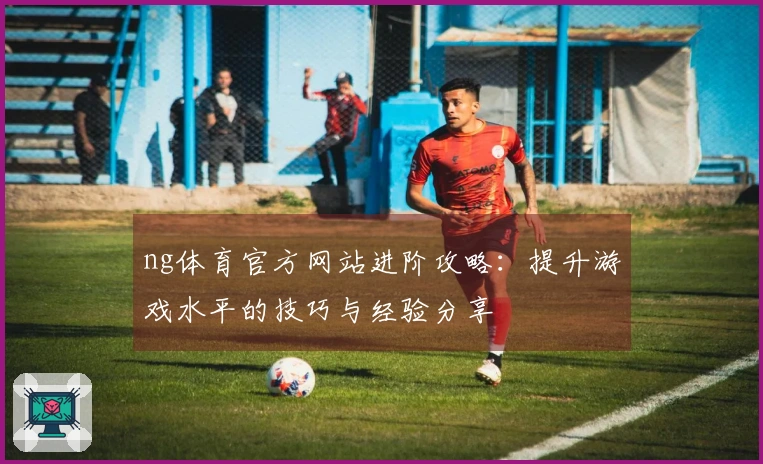 ng体育官方网站进阶攻略：提升游戏水平的技巧与经验分享